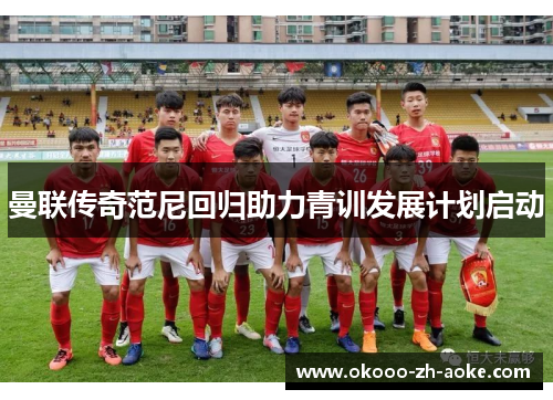 曼联传奇范尼回归助力青训发展计划启动