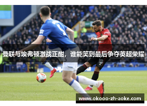 曼联与埃弗顿激战正酣，谁能笑到最后争夺英超荣耀